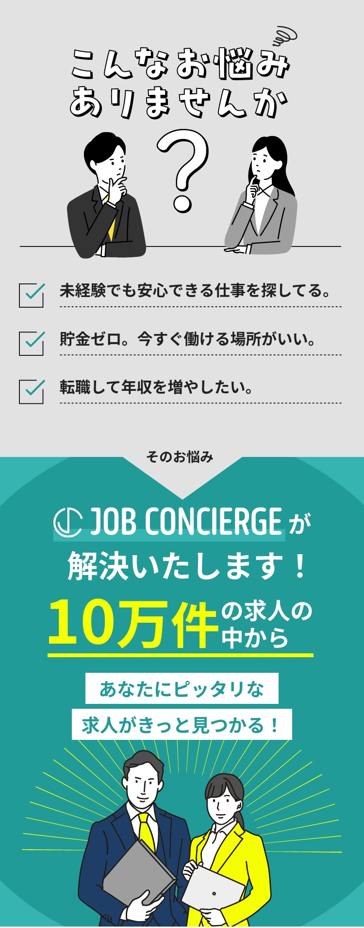 こんなお悩みございませんか！？未経験でも安心できる仕事を探してる。貯金ゼロ。今すぐ働ける場所がいい。転職して年収を増やしたい。JOB CONCIERGEが解決致します！10万件の求人の中からあなたにピッタリな求人がきっと見つかります。